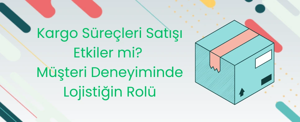 Kargo Süreçleri Satışı Etkiler mi? Müşteri Deneyiminde Lojistiğin Rolü